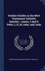 Outline Studies in the New Testament; Catholic Epistles--James, I and II Peter, I, II, III John, and Jude - Moorehead, William Gallogly
