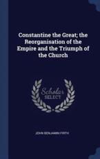 Constantine the Great; The Reorganisation of the Empire and the Triumph of the Church - Firth, John Benjamin