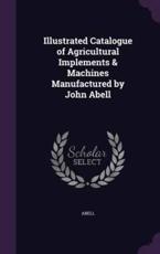 Illustrated Catalogue of Agricultural Implements & Machines Manufactured by John Abell - Abell (author)