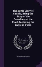 The Battle Glory of Canada, Being the Story of the Canadians at the Front, Including the Battle of Ypres - Alfred Brook Tucker