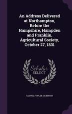 An Address Delivered at Northampton, Before the Hampshire, Hampden and Franklin, Agricultural Society, October 27, 1831 - Samuel Fowler Dickinson (author)