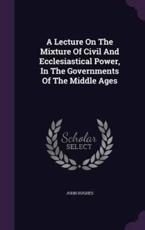 A Lecture On The Mixture Of Civil And Ecclesiastical Power, In The Governments Of The Middle Ages - Professor John Hughes
