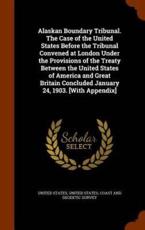Alaskan Boundary Tribunal. the Case of the United States Before the Tribunal Convened at London Under the Provisions of the Treaty Between the United States of America and Great Britain Concluded January 24, 1903. [With Appendix] - United States (creator)