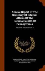 Annual Report Of The Secretary Of Internal Affairs Of The Commonwealth Of Pennsylvania: Industrial Statistics, Part 3 - Pennsylvania. Bureau of Industrial Stati