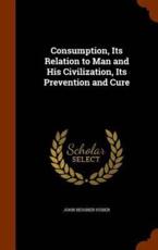 Consumption, Its Relation to Man and His Civilization, Its Prevention and Cure - Huber, John Bessner