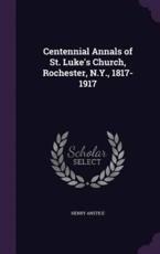 Centennial Annals of St. Luke's Church, Rochester, N.Y., 1817-1917 - Henry Anstice (author)