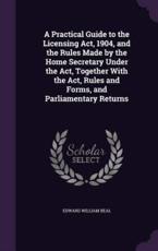 A Practical Guide to the Licensing Act, 1904, and the Rules Made by the Home Secretary Under the Act, Together With the Act, Rules and Forms, and Parliamentary Returns - Edward William Beal