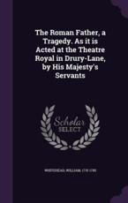 The Roman Father, a Tragedy. as It Is Acted at the Theatre Royal in Drury-Lane, by His Majesty's Servants - William Whitehead (author)