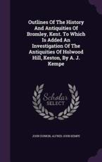 Outlines Of The History And Antiquities Of Bromley, Kent. To Which Is Added An Investigation Of The Antiquities Of Holwood Hill, Keston, By A. J. Kempe