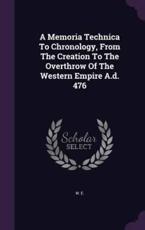 A Memoria Technica To Chronology, From The Creation To The Overthrow Of The Western Empire A.d. 476 - W E