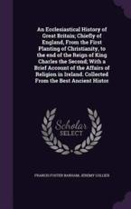 An Ecclesiastical History of Great Britain; Chiefly of England, From the First Planting of Christianity, to the End of the Reign of King Charles the Second; With a Brief Account of the Affairs of Religion in Ireland. Collected From the Best Ancient Histor - Francis Foster Barham, Jeremy Collier