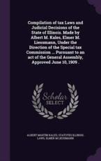 Compilation of Tax Laws and Judicial Decisions of the State of Illinois. Made by Albert M. Kales, Elmer M. Liessmann, Under the Direction of the Special Tax Commission ... Pursuant to an Act of the General Assembly, Approved June 10, 1909 . - Albert Martin Kales, Statutes Illinois Laws, Elmer M Liessmann