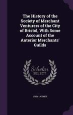 The History of the Society of Merchant Venturers of the City of Bristol, with Some Account of the Anterior Merchants' Guilds - John Latimer (author)