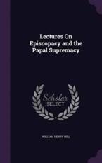 Lectures on Episcopacy and the Papal Supremacy - William Henry Hill (author)