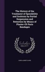 The History of the Treatment of Spondylitis and Scoloisis by Partial Suspension and Retention by Means of Plaster-Of-Paris Bandages - Lewis Albert Sayre