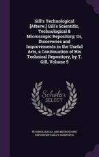 Gill's Technological [Afterw.] Gill's Scientific, Technological & Microscopic Repository; Or, Discoveries and Improvements in the Useful Arts, a Continuation of His Technical Repository, by T. Gill, Volume 5 - Technological And MIC Gill's Scientific (author)