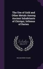 The Use of Gold and Other Metals Among Ancient Inhabitants of Chiriqui, Isthmus of Darien - William Henry Holmes (author)
