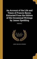 An Account of the Life and Times of Francis Bacon. Extracted From the Edition of His Occasional Writings by James Spedding; Volume 2 - James 1808-1881 Spedding