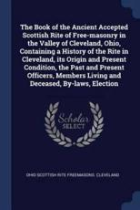The Book of the Ancient Accepted Scottish Rite of Free-Masonry in the Valley of Cleveland, Ohio, Containing a History of the Rite in Cleveland, Its Origin and Present Condition, the Past and Present Officers, Members Living and Deceased, By-Laws, Election - Ohio Scottish Rit Freemasons Cleveland (author)