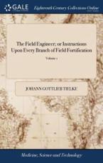 The Field Engineer; or Instructions Upon Every Branch of Field Fortification: ... With Plans and Explanatory Notes. Translated From the Fourth Edition of the German Original of J.G. Tielke, ... by Edwin Hewgill, ... of 2; Volume 1 - Tielke, Johann Gottlieb