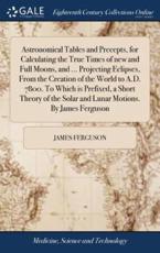 Astronomical Tables and Precepts, for Calculating the True Times of New and Full Moons, and ... Projecting Eclipses, from the Creation of the World to A.D. 7800. To Which Is Prefixed, a Short Theory of the Solar and Lunar Motions. By James Ferguson - James Ferguson (author)