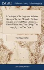 A Catalogue of the Large and Valuable Library of the Late Alexander Strahan, Esq; And of Several Other Libraries; ... Which Will Be Sold, Very Cheap, This Day 1767, ... At Tho. Payne's, - Payne, Thomas