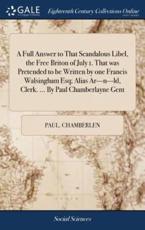 A Full Answer to That Scandalous Libel, the Free Briton of July 1. That Was Pretended to Be Written by One Francis Walsingham Esq; Alias Ar---N---LD, Clerk. ... By Paul Chamberlayne Gent - Chamberlen, Paul