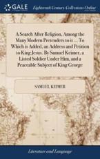 A Search After Religion, Among the Many Modern Pretenders to It ... To Which Is Added, an Address and Petition to King Jesus. By Samuel Keimer, a Listed Soldier Under Him, and a Peaceable Subject of King George - Keimer, Samuel
