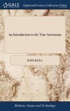 An Introduction to the True Astronomy: Or, Astronomical Lectures, Read in the Astronomical School of the University of Oxford. By John Keill, ... The Second Edition - Keill, John