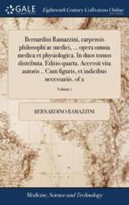 Bernardini Ramazzini, Carpensis Philosophi AC Medici, ... Opera Omnia Medica Et Physiologica. in Duos Tomos Distributa. Editio Quarta. Accessit Vita ... Et Indicibus Necessariis. of 2; Volume 1