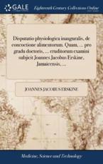 Disputatio Physiologica Inauguralis, De Concoctione Alimentorum. Quam, ... Pro Gradu Doctoris, ... Eruditorum Examini Subjicit Joannes Jacobus Erskine, Jamaicensis, ... - Joannes Jacobus Erskine (author)