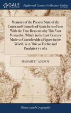 Memoirs of the Present State of the Court and Councils of Spain in Two Parts With the True Reasons Why This Vast Monarchy, Which in the Last Century Made So Considerable a Figure in the World, Is in This So Feeble and Paralytick V 1 of 2 - Madame D' Aulnoy (author)