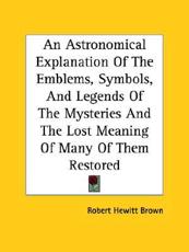 An Astronomical Explanation Of The Emblems, Symbols, And Legends Of The Mysteries And The Lost Meaning Of Many Of Them Restored - Robert Hewitt Brown