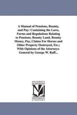 A Manual of Pensions, Bounty, and Pay: Containing the Laws, Forms and Regulations Relating to Pensions, Bounty Land, Bounty Money, Pay, Claims For Horses and Other Property Destroyed, Etc.; With Opinions of the Attorneys-General by George W. Raff... - Raff, George W. (George Wertz)