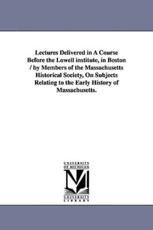 Lectures Delivered in a Course Before the Lowell Institute, in Boston / By Members of the Massachusetts Historical Society, on Subjects Relating to Th - Massachusetts Historical Society, Histor