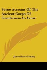 Some Account Of The Ancient Corps Of Gentlemen-At-Arms - James Bunce Curling (author)