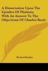 A Dissertation Upon The Epistles Of Phalaris; With An Answer To The Objections Of Charles Boyle - Richard Bentley