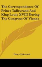 The Correspondence Of Prince Talleyrand And King Louis XVIII During The Congress Of Vienna - Prince Talleyrand