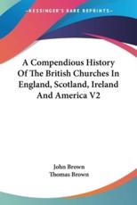 A Compendious History Of The British Churches In England, Scotland, Ireland And America V2 - John Brown (author), Thomas Brown (other)