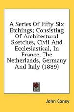 A Series of Fifty Six Etchings; Consisting of Architectural Sketches, Civil and Ecclesiastical, in France, the Netherlands, Germany and Italy (1889) - John Coney (author)