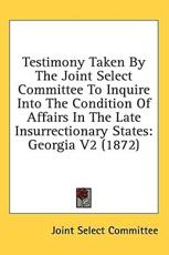 Testimony Taken by the Joint Select Committee to Inquire Into the Condition of Affairs in the Late Insurrectionary States - Select Committee Joint Select Committee, Joint Select Committee