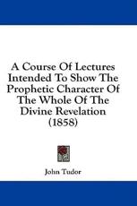 A Course Of Lectures Intended To Show The Prophetic Character Of The Whole Of The Divine Revelation (1858) - John Tudor (author)