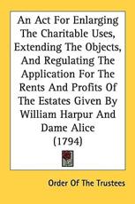 An ACT for Enlarging the Charitable Uses, Extending the Objects, and Regulating the Application for the Rents and Profits of the Estates Given by William Harpur and Dame Alice (1794) - Of The Trustees Order of the Trustees (author), Order of the Trustees (author)