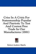 Cries in a Crisis for Statesmanship Popular and Patriotic to Test and Contest Free Trade in Our Manufactures (1881) - Robert Andrew Macfie (author)