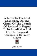 A Letter to the Lord Chancellor, on the Claims of the Church of Scotland in Regard to Its Jurisdiction and on the Proposed Changes in Its Polity (1839) - John Hope (author)