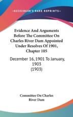 Evidence and Arguments Before the Committee on Charles River Dam Appointed Under Resolves of 1901, Chapter 105 - On Charles River Dam Committee on Charles River Dam (author)