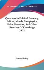 Questions In Political Economy, Politics, Morals, Metaphysics, Polite Literature, And Other Branches Of Knowledge (1823) - Samuel Bailey (author)