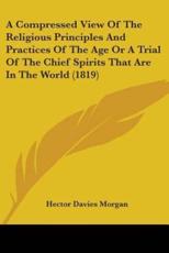 A Compressed View Of The Religious Principles And Practices Of The Age Or A Trial Of The Chief Spirits That Are In The World (1819) - Hector Davies Morgan