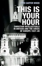 This is your hour: Christian intellectuals in Britain and the crisis of Europe, 1937-49