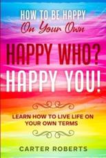 How To Be Happy On Your Own: Happy Who? Happy You - Learn How To Live Life On Your Own Terms